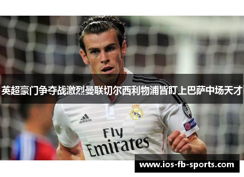 英超豪门争夺战激烈曼联切尔西利物浦皆盯上巴萨中场天才