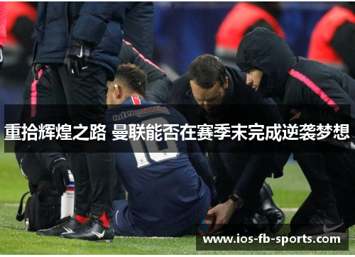 重拾辉煌之路 曼联能否在赛季末完成逆袭梦想