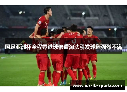 国足亚洲杯全程零进球惨遭淘汰引发球迷强烈不满
